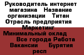 Руководитель интернет-магазина › Название организации ­ Титан › Отрасль предприятия ­ Маркетинг › Минимальный оклад ­ 26 000 - Все города Работа » Вакансии   . Бурятия респ.